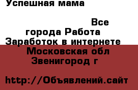  Успешная мама                                                                 - Все города Работа » Заработок в интернете   . Московская обл.,Звенигород г.